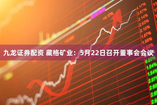 九龙证券配资 藏格矿业：5月22日召开董事会会议