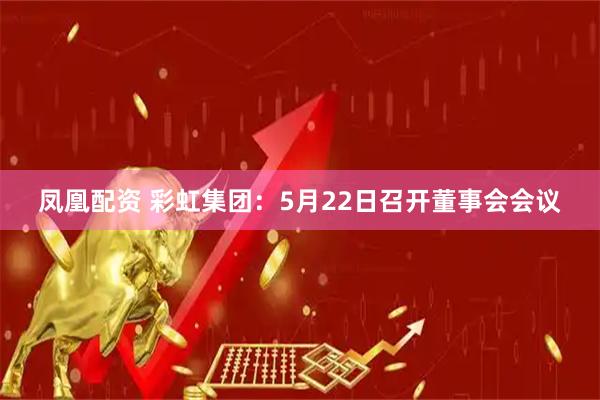 凤凰配资 彩虹集团：5月22日召开董事会会议