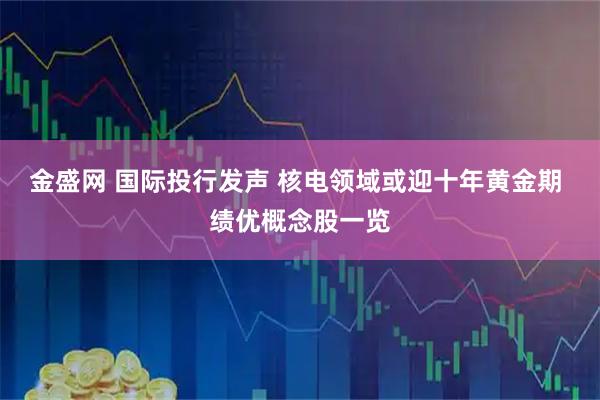 金盛网 国际投行发声 核电领域或迎十年黄金期 绩优概念股一览