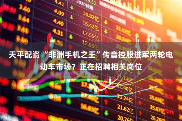 天平配资 “非洲手机之王”传音控股进军两轮电动车市场？正在招聘相关岗位