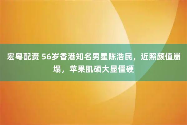 宏粤配资 56岁香港知名男星陈浩民，近照颜值崩塌，苹果肌硕大显僵硬