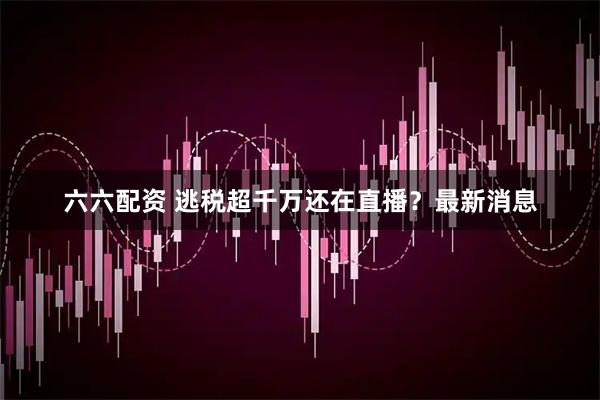 六六配资 逃税超千万还在直播？最新消息