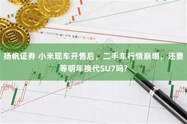 扬帆证券 小米现车开售后，二手车行情崩塌，还要等明年换代SU7吗?