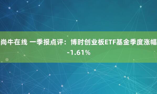 尚牛在线 一季报点评：博时创业板ETF基金季度涨幅-1.61%
