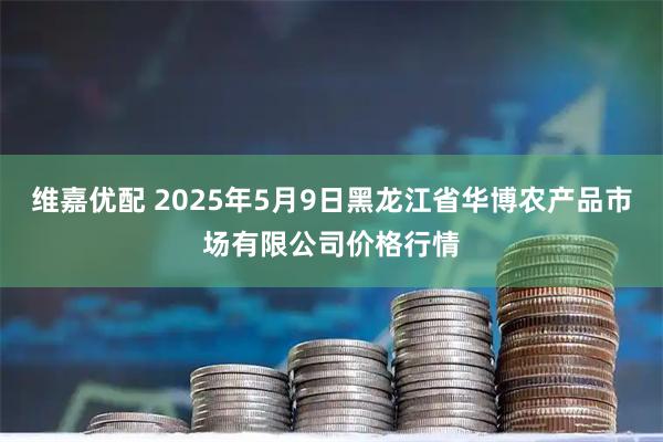 维嘉优配 2025年5月9日黑龙江省华博农产品市场有限公司价格行情