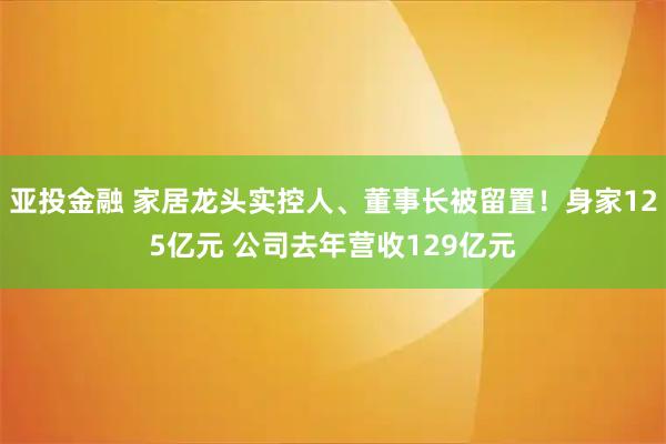 亚投金融 家居龙头实控人、董事长被留置！身家125亿元 公司去年营收129亿元
