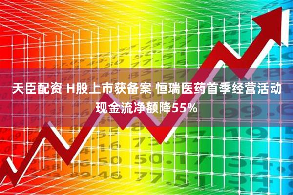 天臣配资 H股上市获备案 恒瑞医药首季经营活动现金流净额降55%