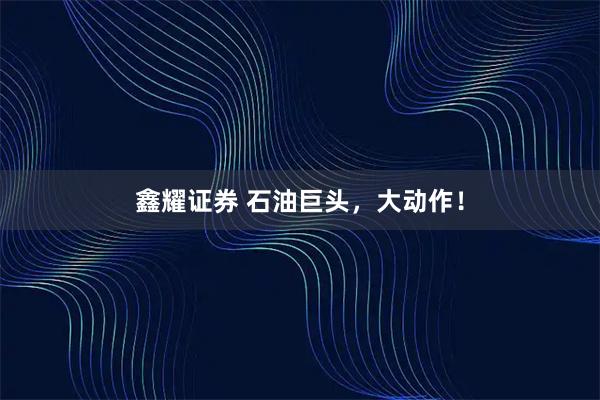 鑫耀证券 石油巨头，大动作！