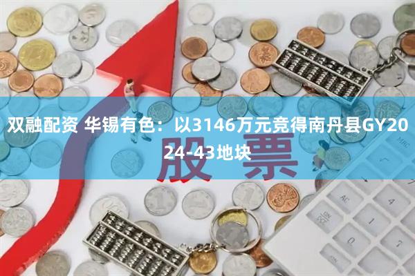 双融配资 华锡有色：以3146万元竞得南丹县GY2024-43地块