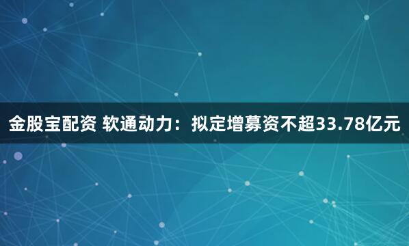 金股宝配资 软通动力：拟定增募资不超33.78亿元