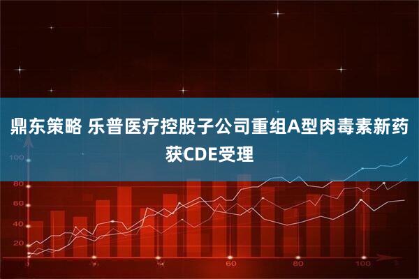 鼎东策略 乐普医疗控股子公司重组A型肉毒素新药获CDE受理