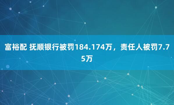 富裕配 抚顺银行被罚184.174万，责任人被罚7.75万