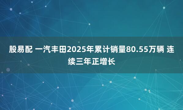 股易配 一汽丰田2025年累计销量80.55万辆 连续三年正增长