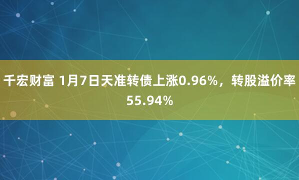 千宏财富 1月7日天准转债上涨0.96%，转股溢价率55.94%