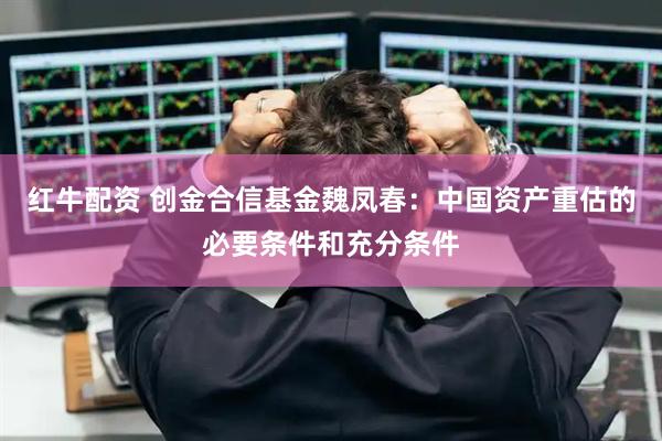 红牛配资 创金合信基金魏凤春：中国资产重估的必要条件和充分条件