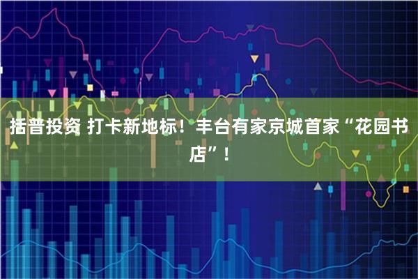 括普投资 打卡新地标！丰台有家京城首家“花园书店”！