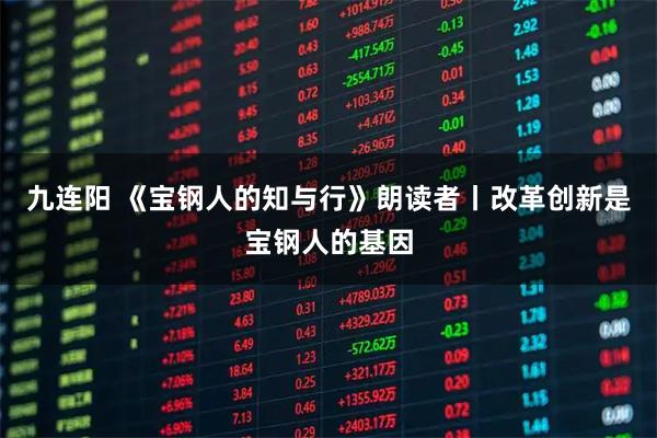 九连阳 《宝钢人的知与行》朗读者丨改革创新是宝钢人的基因