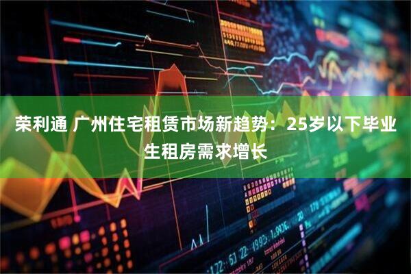荣利通 广州住宅租赁市场新趋势：25岁以下毕业生租房需求增长