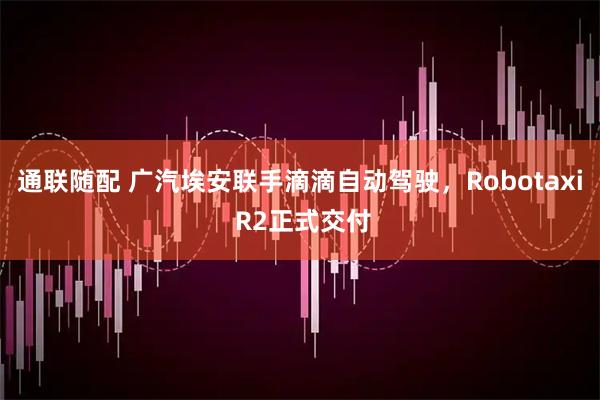 通联随配 广汽埃安联手滴滴自动驾驶，Robotaxi R2正式交付