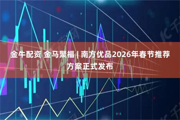 金牛配资 金马聚福 | 南方优品2026年春节推荐方案正式发布
