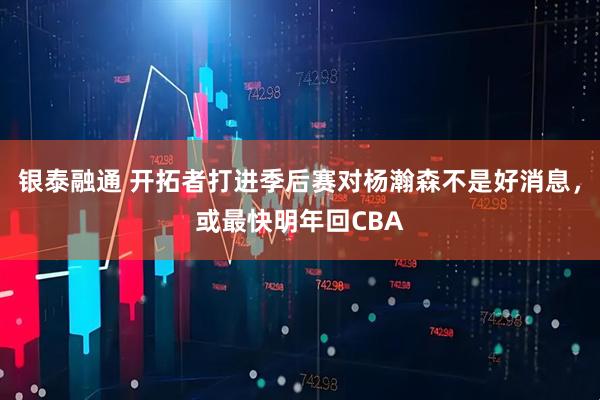 银泰融通 开拓者打进季后赛对杨瀚森不是好消息，或最快明年回CBA