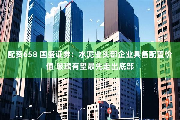 配资658 国盛证券：水泥业头部企业具备配置价值 玻璃有望最先走出底部