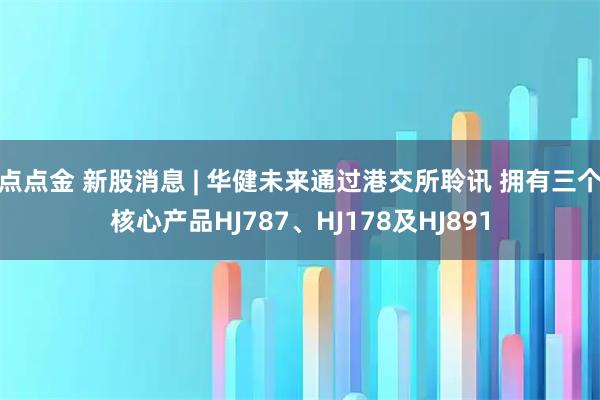 点点金 新股消息 | 华健未来通过港交所聆讯 拥有三个核心产品HJ787、HJ178及HJ891