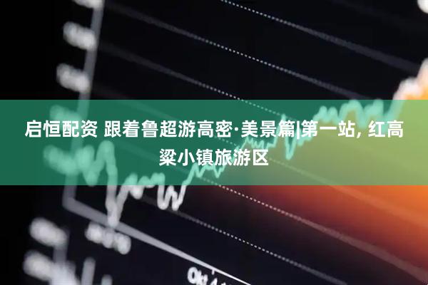 启恒配资 跟着鲁超游高密·美景篇|第一站, 红高粱小镇旅游区