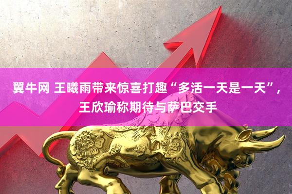 翼牛网 王曦雨带来惊喜打趣“多活一天是一天”, 王欣瑜称期待与萨巴交手