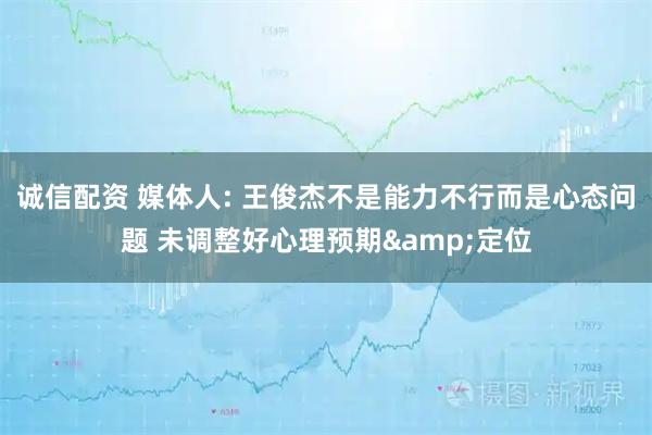 诚信配资 媒体人: 王俊杰不是能力不行而是心态问题 未调整好心理预期&定位