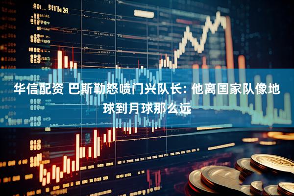 华信配资 巴斯勒怒喷门兴队长: 他离国家队像地球到月球那么远
