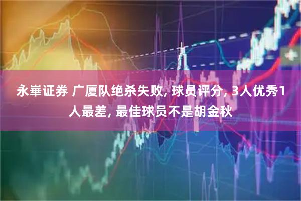 永崋证券 广厦队绝杀失败, 球员评分, 3人优秀1人最差, 最佳球员不是胡金秋