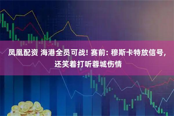 凤凰配资 海港全员可战! 赛前: 穆斯卡特放信号, 还笑着打听蓉城伤情